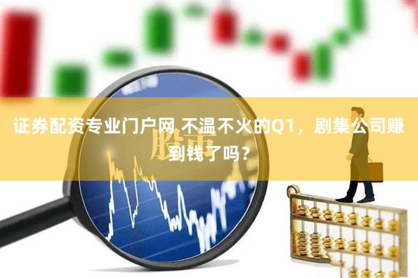 证券配资专业门户网 不温不火的Q1，剧集公司赚到钱了吗？