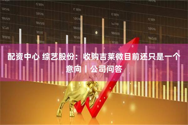 配资中心 综艺股份：收购吉莱微目前还只是一个意向丨公司问答