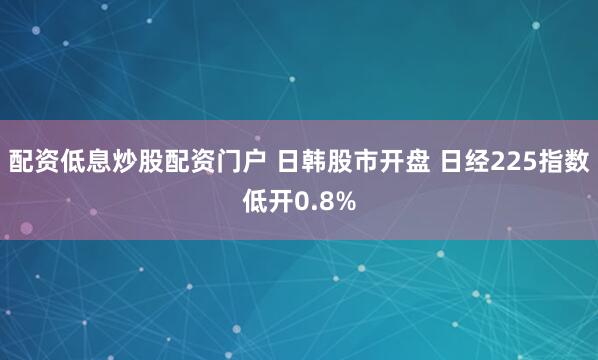 配资低息炒股配资门户 日韩股市开盘 日经225指数低开0.8%