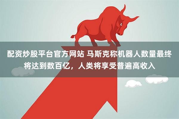 配资炒股平台官方网站 马斯克称机器人数量最终将达到数百亿，人类将享受普遍高收入