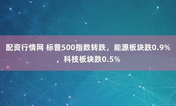 配资行情网 标普500指数转跌，能源板块跌0.9%，科技板块跌0.5%