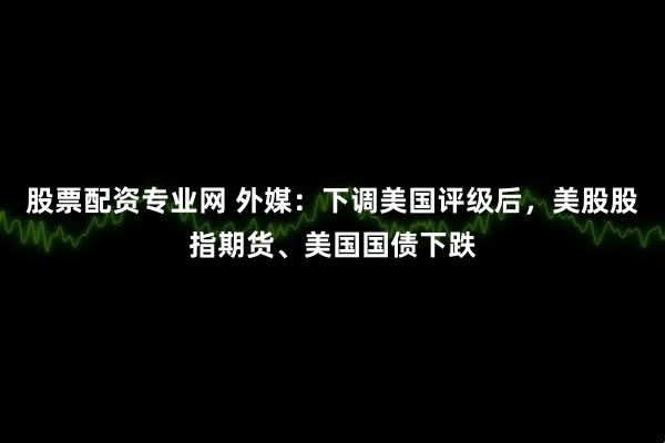股票配资专业网 外媒：下调美国评级后，美股股指期货、美国国债下跌