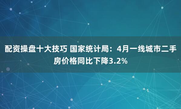 配资操盘十大技巧 国家统计局：4月一线城市二手房价格同比下降3.2%