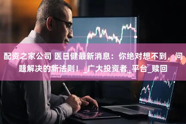配资之家公司 医日健最新消息：你绝对想不到，问题解决的新法则！_广大投资者_平台_赎回