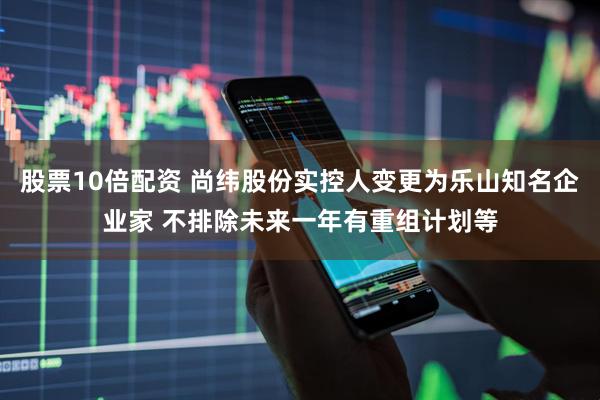 股票10倍配资 尚纬股份实控人变更为乐山知名企业家 不排除未来一年有重组计划等