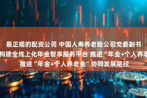 最正规的配资公司 中国人寿养老险公司党委副书记、总裁余贤群：构建全线上化年金智享服务平台 推进“年金+个人养老金”协同发展路径