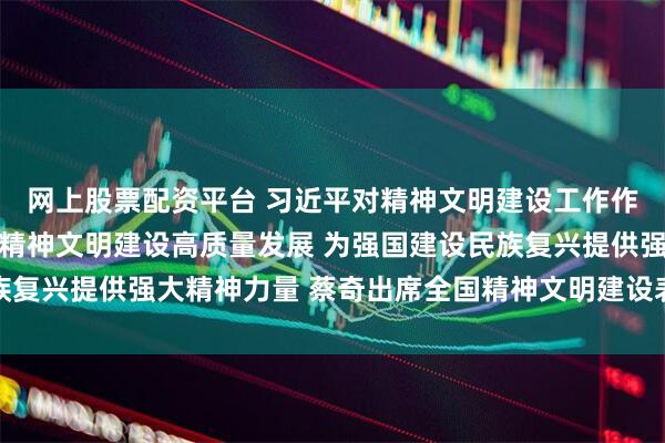 网上股票配资平台 习近平对精神文明建设工作作出重要指示强调 推动精神文明建设高质量发展 为强国建设民族复兴提供强大精神力量 蔡奇出席全国精神文明建设表彰大会并讲话