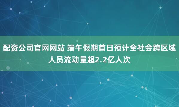 配资公司官网网站 端午假期首日预计全社会跨区域人员流动量超2.2亿人次