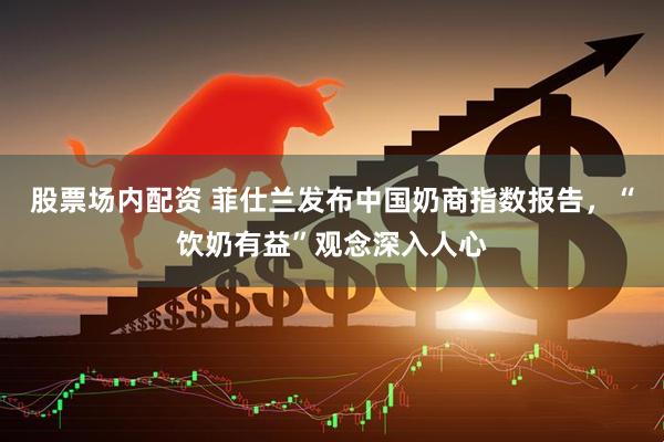 股票场内配资 菲仕兰发布中国奶商指数报告，“饮奶有益”观念深入人心