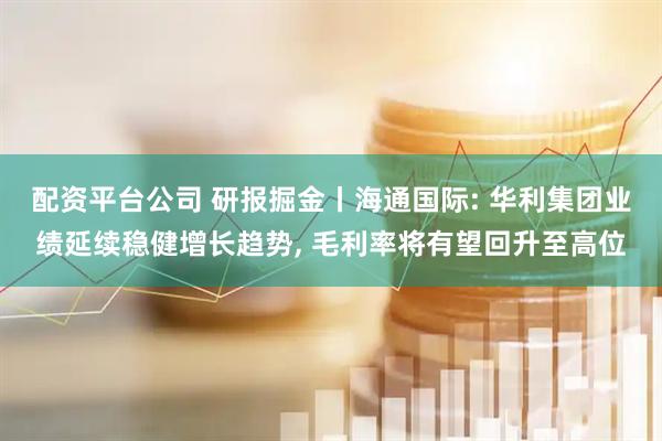 配资平台公司 研报掘金丨海通国际: 华利集团业绩延续稳健增长趋势, 毛利率将有望回升至高位
