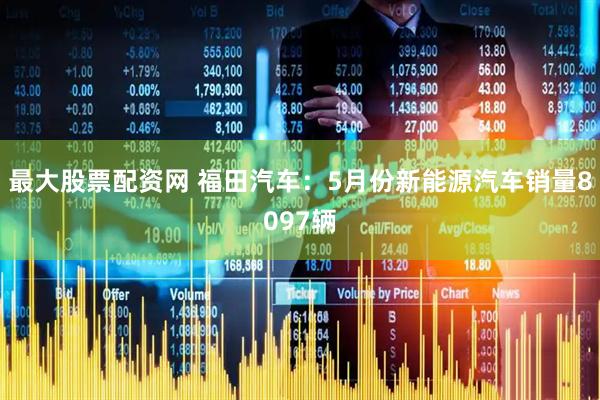 最大股票配资网 福田汽车：5月份新能源汽车销量8097辆