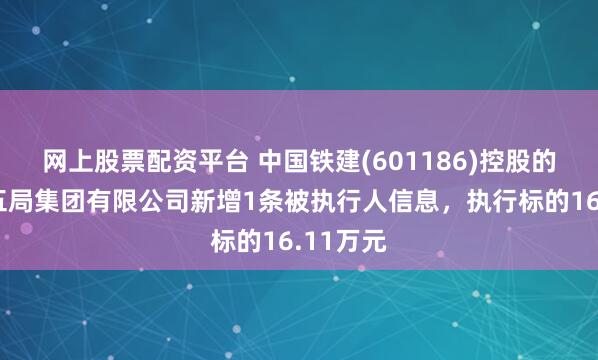 网上股票配资平台 中国铁建(601186)控股的中铁十五局集团有限公司新增1条被执行人信息，执行标的16.11万元