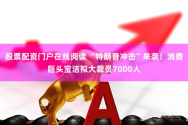 股票配资门户在线阅读 “特朗普冲击”来袭！消费巨头宝洁拟大裁员7000人