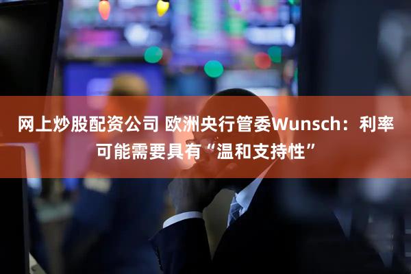 网上炒股配资公司 欧洲央行管委Wunsch：利率可能需要具有“温和支持性”