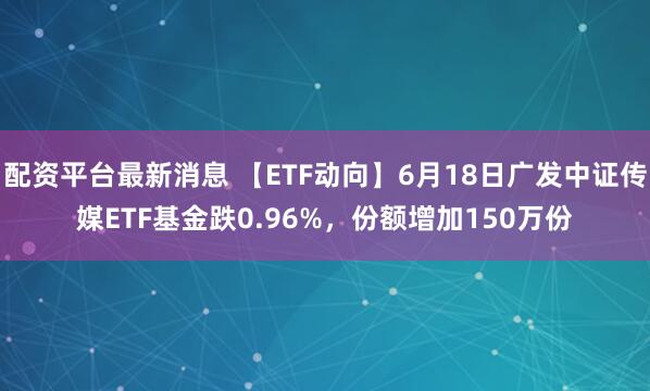 配资平台最新消息 【ETF动向】6月18日广发中证传媒ETF基金跌0.96%，份额增加150万份