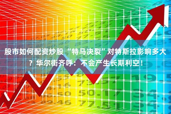 股市如何配资炒股 “特马决裂”对特斯拉影响多大？华尔街齐呼：不会产生长期利空！