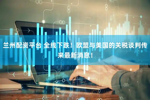 兰州配资平台 全线下跌！欧盟与美国的关税谈判传来最新消息！