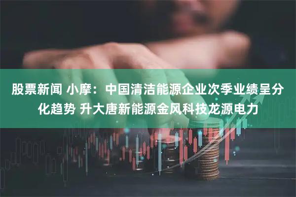 股票新闻 小摩：中国清洁能源企业次季业绩呈分化趋势 升大唐新能源金风科技龙源电力
