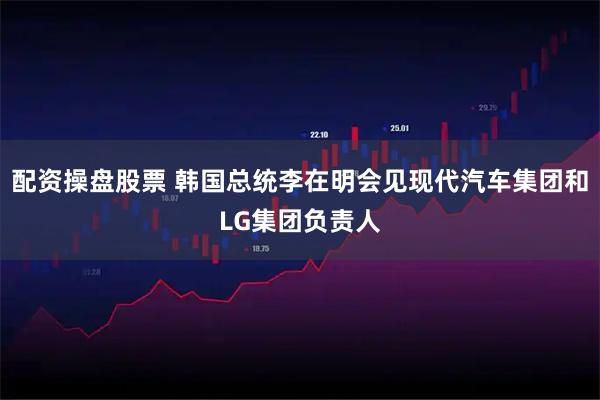 配资操盘股票 韩国总统李在明会见现代汽车集团和LG集团负责人