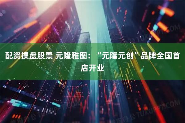 配资操盘股票 元隆雅图：“元隆元创”品牌全国首店开业