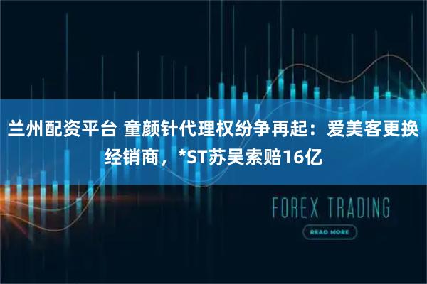 兰州配资平台 童颜针代理权纷争再起：爱美客更换经销商，*ST苏吴索赔16亿