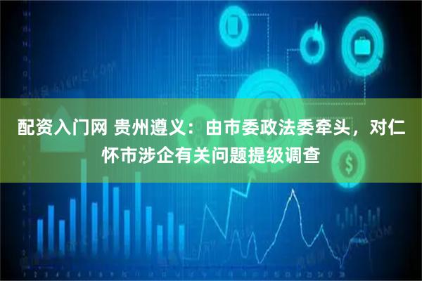 配资入门网 贵州遵义：由市委政法委牵头，对仁怀市涉企有关问题提级调查