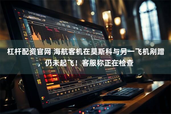 杠杆配资官网 海航客机在莫斯科与另一飞机剐蹭，仍未起飞！客服称正在检查