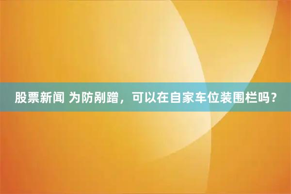股票新闻 为防剐蹭，可以在自家车位装围栏吗？