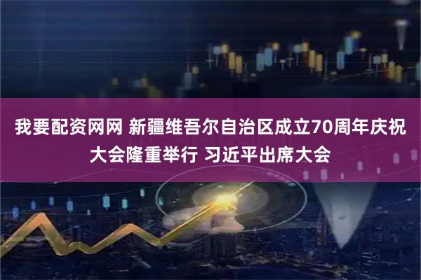 我要配资网网 新疆维吾尔自治区成立70周年庆祝大会隆重举行 习近平出席大会