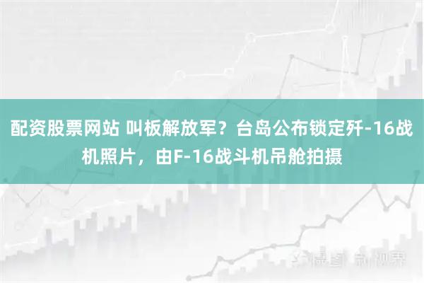 配资股票网站 叫板解放军？台岛公布锁定歼-16战机照片，由F-16战斗机吊舱拍摄