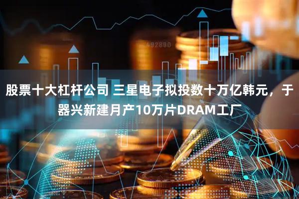股票十大杠杆公司 三星电子拟投数十万亿韩元，于器兴新建月产10万片DRAM工厂