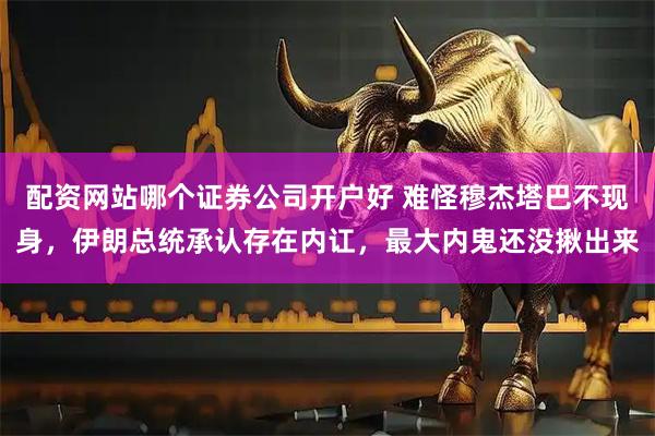 配资网站哪个证券公司开户好 难怪穆杰塔巴不现身，伊朗总统承认存在内讧，最大内鬼还没揪出来