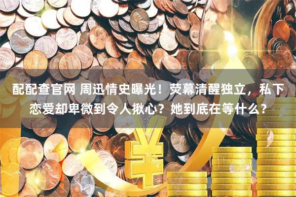 配配查官网 周迅情史曝光！荧幕清醒独立，私下恋爱却卑微到令人揪心？她到底在等什么？