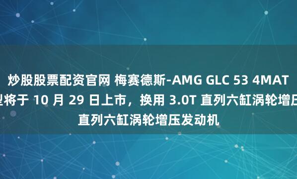 炒股股票配资官网 梅赛德斯-AMG GLC 53 4MATIC+ 车型将于 10 月 29 日上市，换用 3.0T 直列六缸涡轮增压发动机