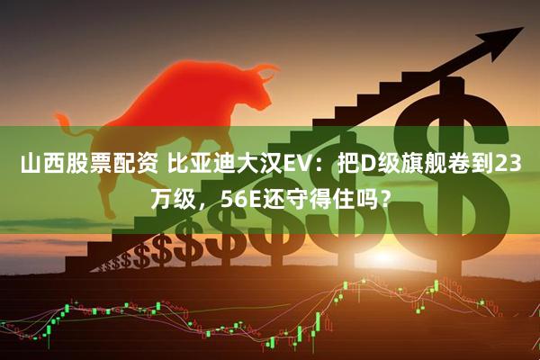 山西股票配资 比亚迪大汉EV：把D级旗舰卷到23万级，56E还守得住吗？